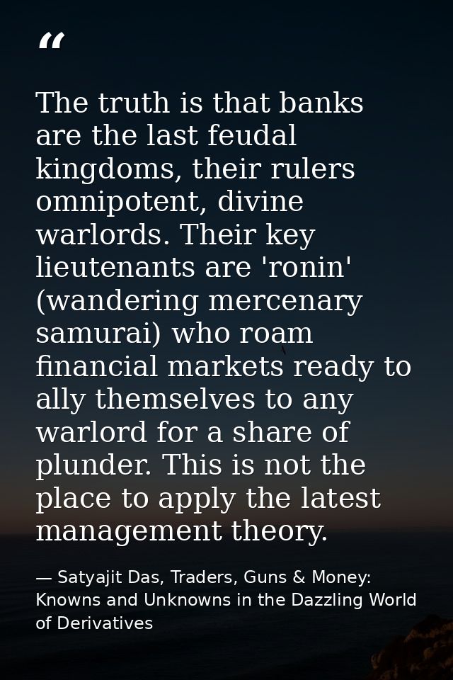 The truth is that banks are the last feudal kingdoms, their rulers omnipotent, divine warlords. Their key lieutenants ar — Satyajit Das, Traders, Guns & Money: Knowns and Unknowns in the Dazzling World of Derivatives