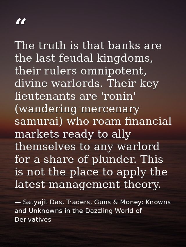 The truth is that banks are the last feudal kingdoms, their rulers omnipotent, divine warlords. Their key lieutenants ar — Satyajit Das, Traders, Guns & Money: Knowns and Unknowns in the Dazzling World of Derivatives