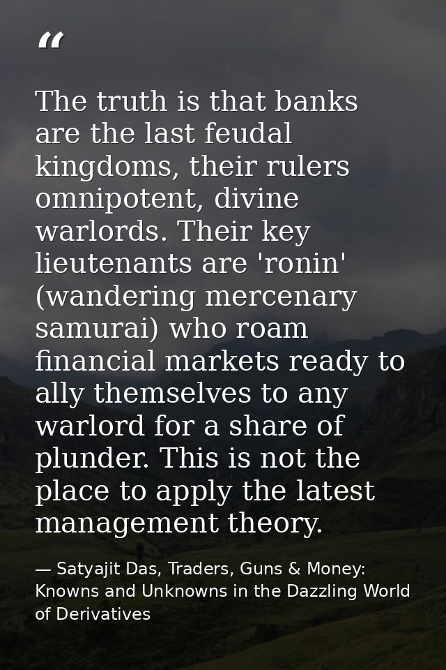 The truth is that banks are the last feudal kingdoms, their rulers omnipotent, divine warlords. Their key lieutenants ar — Satyajit Das, Traders, Guns & Money: Knowns and Unknowns in the Dazzling World of Derivatives