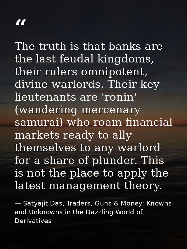 The truth is that banks are the last feudal kingdoms, their rulers omnipotent, divine warlords. Their key lieutenants ar — Satyajit Das, Traders, Guns & Money: Knowns and Unknowns in the Dazzling World of Derivatives