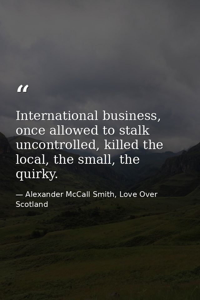 International business, once allowed to stalk uncontrolled, killed the local, the small, the quirky. — Alexander McCall Smith, Love Over Scotland
