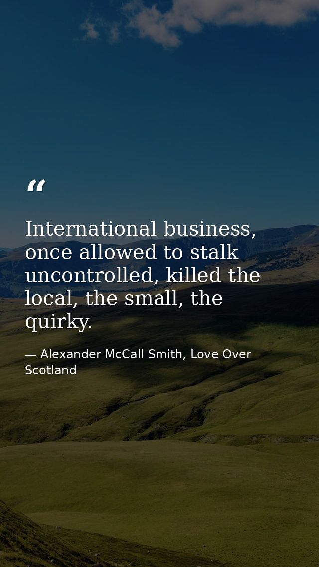 International business, once allowed to stalk uncontrolled, killed the local, the small, the quirky. — Alexander McCall Smith, Love Over Scotland