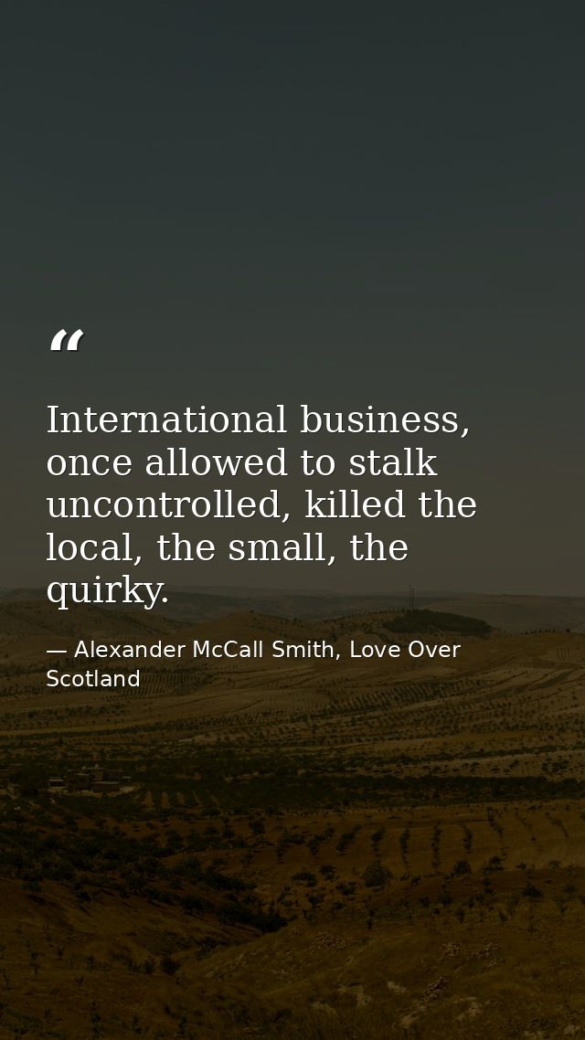 International business, once allowed to stalk uncontrolled, killed the local, the small, the quirky. — Alexander McCall Smith, Love Over Scotland