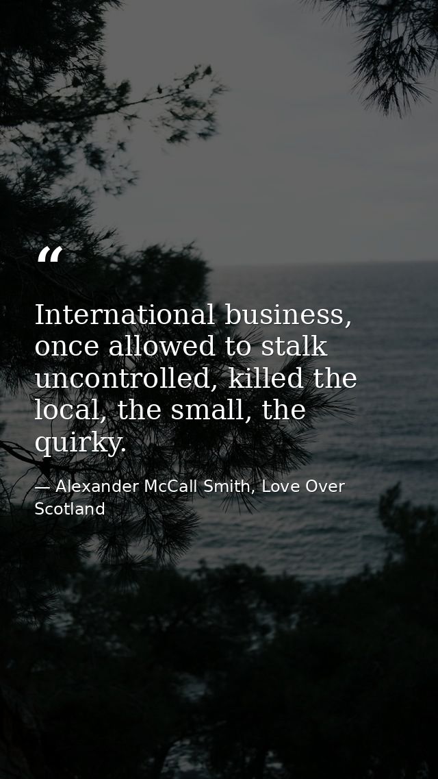 International business, once allowed to stalk uncontrolled, killed the local, the small, the quirky. — Alexander McCall Smith, Love Over Scotland