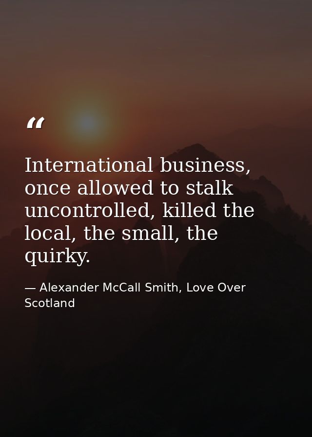 International business, once allowed to stalk uncontrolled, killed the local, the small, the quirky. — Alexander McCall Smith, Love Over Scotland