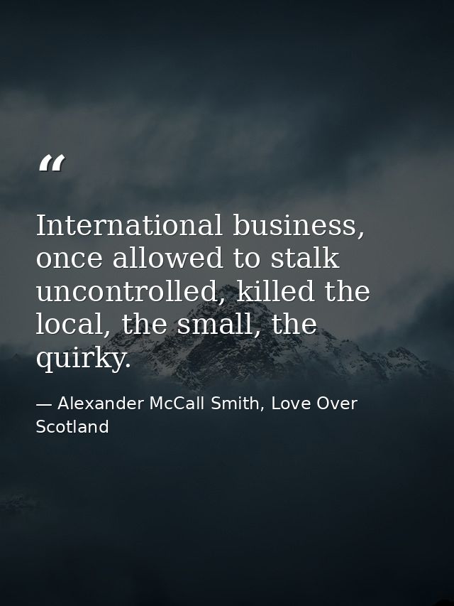 International business, once allowed to stalk uncontrolled, killed the local, the small, the quirky. — Alexander McCall Smith, Love Over Scotland