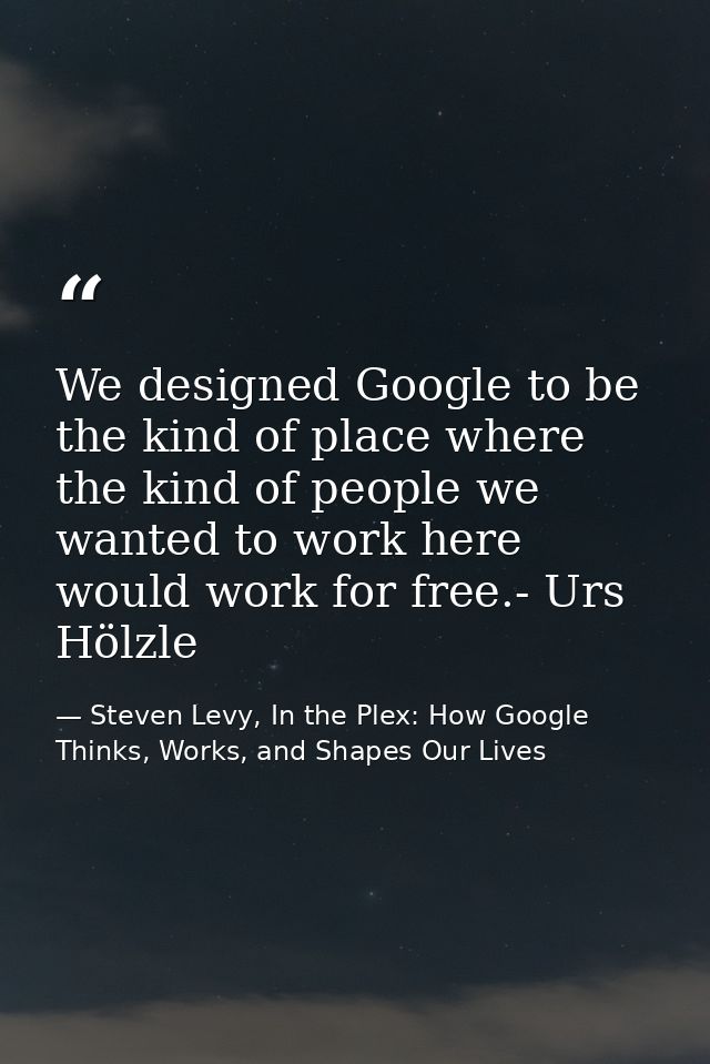 We designed Google to be the kind of place where the kind of people we wanted to work here would work for free.- Urs Höl — Steven Levy, In the Plex: How Google Thinks, Works, and Shapes Our Lives