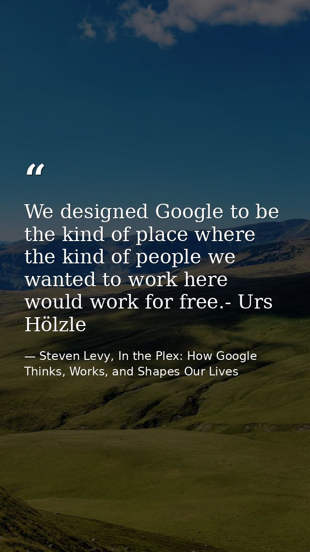 We designed Google to be the kind of place where the kind of people we wanted to work here would work for free.- Urs Höl — Steven Levy, In the Plex: How Google Thinks, Works, and Shapes Our Lives