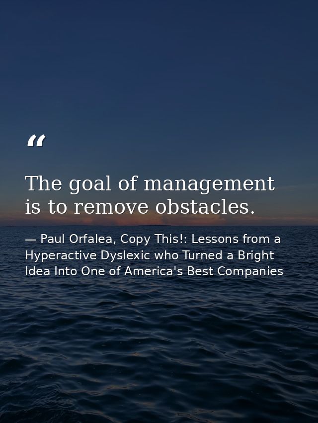 The goal of management is to remove obstacles. — Paul Orfalea, Copy This!: Lessons from a Hyperactive Dyslexic who Turned a Bright Idea Into One of America's Best Companies