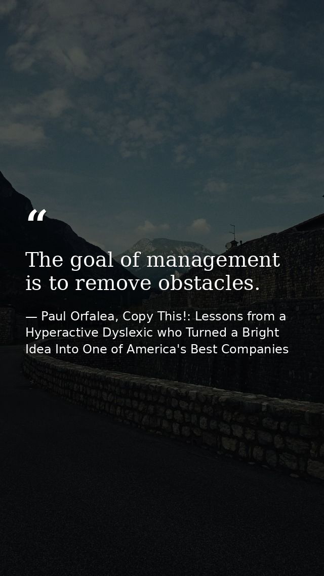 The goal of management is to remove obstacles. — Paul Orfalea, Copy This!: Lessons from a Hyperactive Dyslexic who Turned a Bright Idea Into One of America's Best Companies
