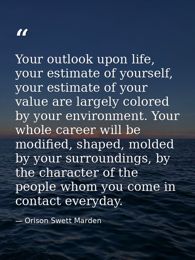 Your outlook upon life, your estimate of yourself, your estimate of your value are largely colored by your environment.  — Orison Swett Marden