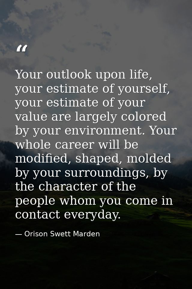 Your outlook upon life, your estimate of yourself, your estimate of your value are largely colored by your environment.  — Orison Swett Marden