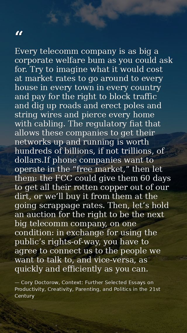 Every telecomm company is as big a corporate welfare bum as you could ask for. Try to imagine what it would cost at mark — Cory Doctorow, Context: Further Selected Essays on Productivity, Creativity, Parenting, and Politics in the 21st Century
