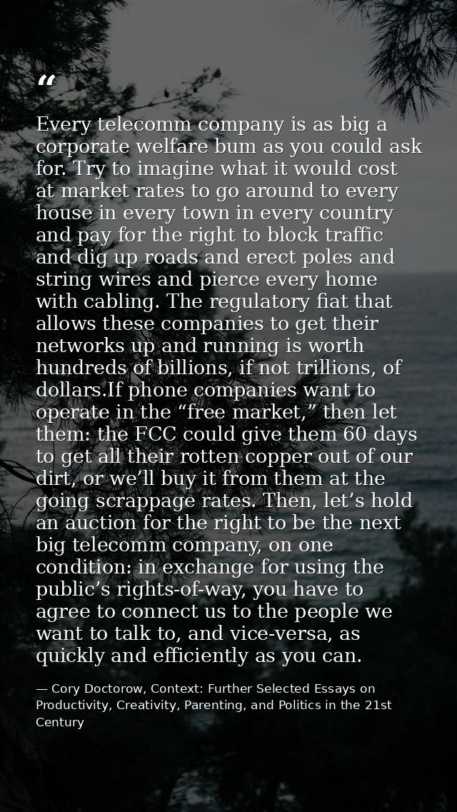 Every telecomm company is as big a corporate welfare bum as you could ask for. Try to imagine what it would cost at mark — Cory Doctorow, Context: Further Selected Essays on Productivity, Creativity, Parenting, and Politics in the 21st Century
