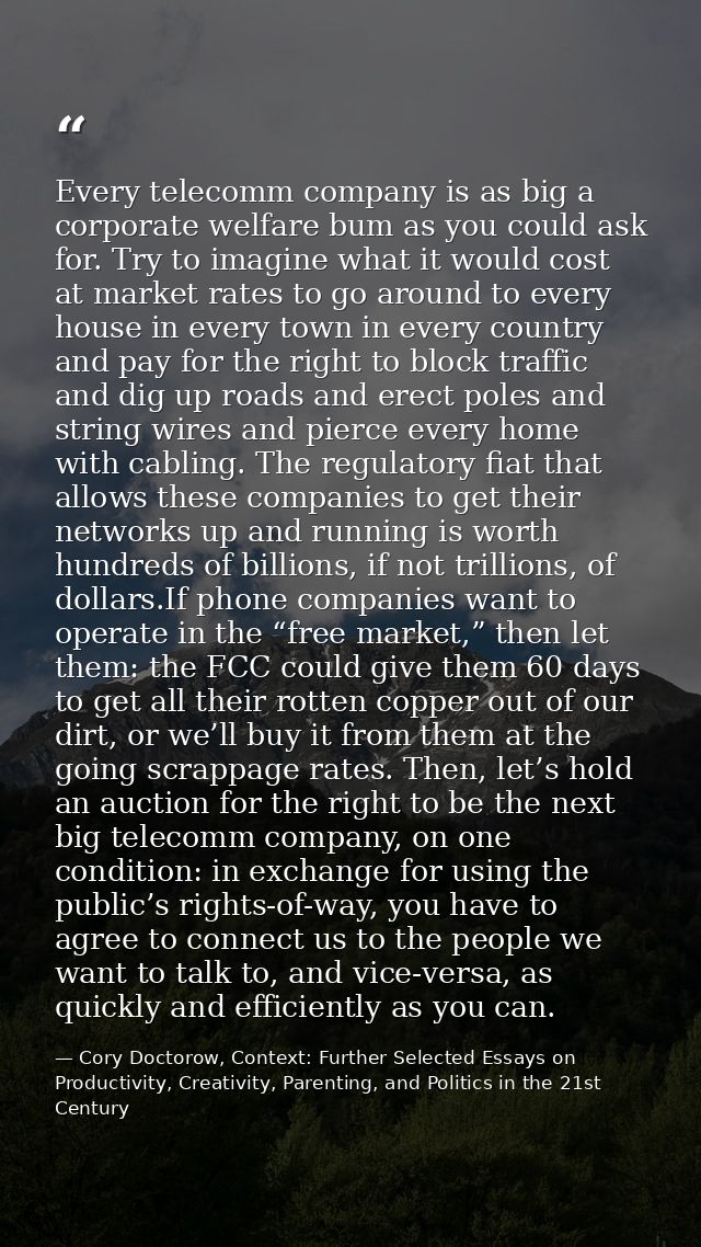 Every telecomm company is as big a corporate welfare bum as you could ask for. Try to imagine what it would cost at mark — Cory Doctorow, Context: Further Selected Essays on Productivity, Creativity, Parenting, and Politics in the 21st Century
