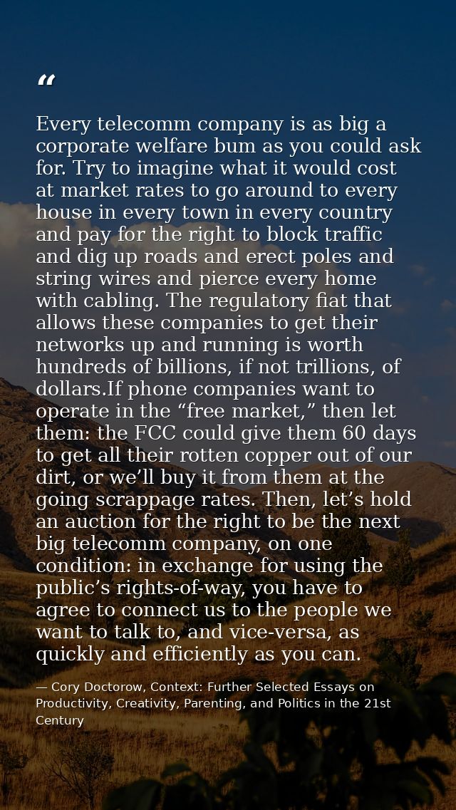 Every telecomm company is as big a corporate welfare bum as you could ask for. Try to imagine what it would cost at mark — Cory Doctorow, Context: Further Selected Essays on Productivity, Creativity, Parenting, and Politics in the 21st Century