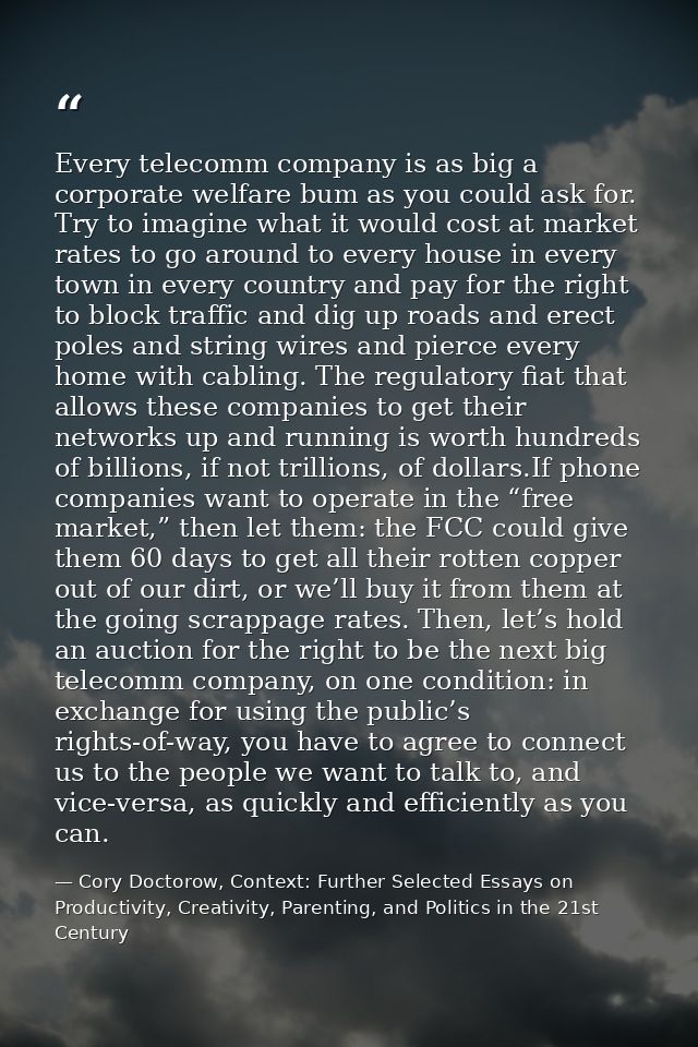 Every telecomm company is as big a corporate welfare bum as you could ask for. Try to imagine what it would cost at mark — Cory Doctorow, Context: Further Selected Essays on Productivity, Creativity, Parenting, and Politics in the 21st Century