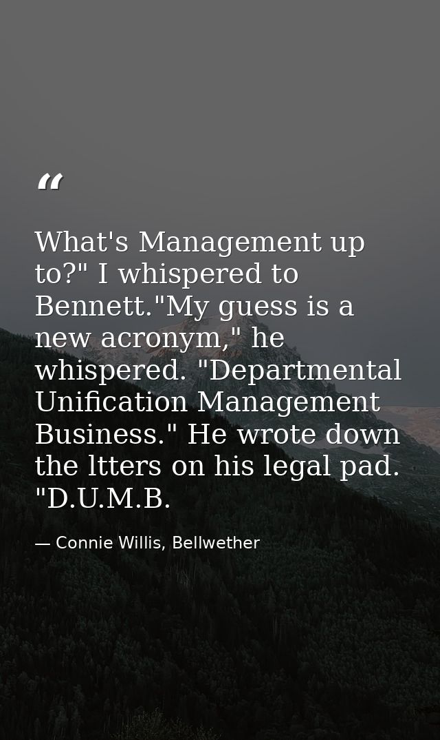 What's Management up to?" I whispered to Bennett."My guess is a new acronym," he whispered. "Departmental Unification Ma — Connie Willis, Bellwether