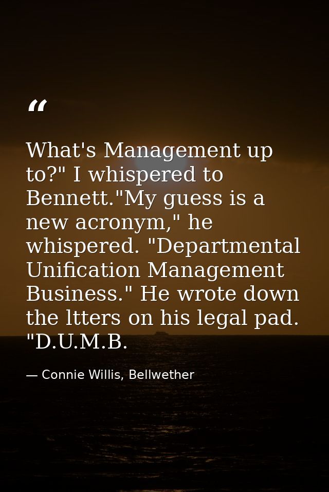 What's Management up to?" I whispered to Bennett."My guess is a new acronym," he whispered. "Departmental Unification Ma — Connie Willis, Bellwether