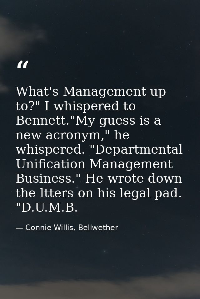 What's Management up to?" I whispered to Bennett."My guess is a new acronym," he whispered. "Departmental Unification Ma — Connie Willis, Bellwether