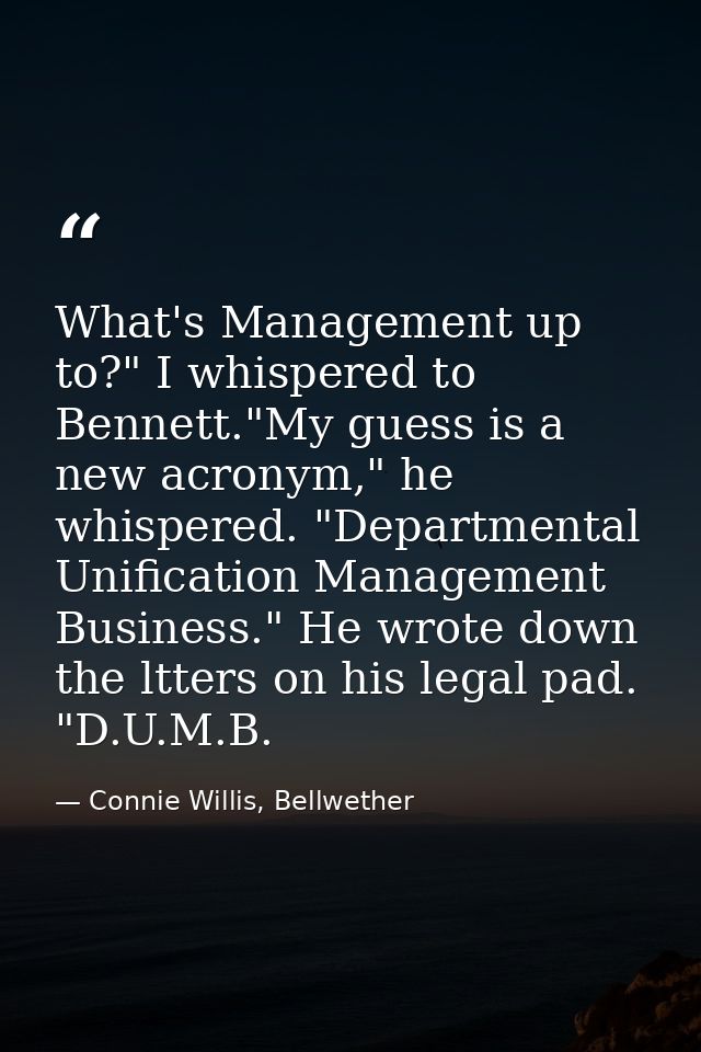 What's Management up to?" I whispered to Bennett."My guess is a new acronym," he whispered. "Departmental Unification Ma — Connie Willis, Bellwether
