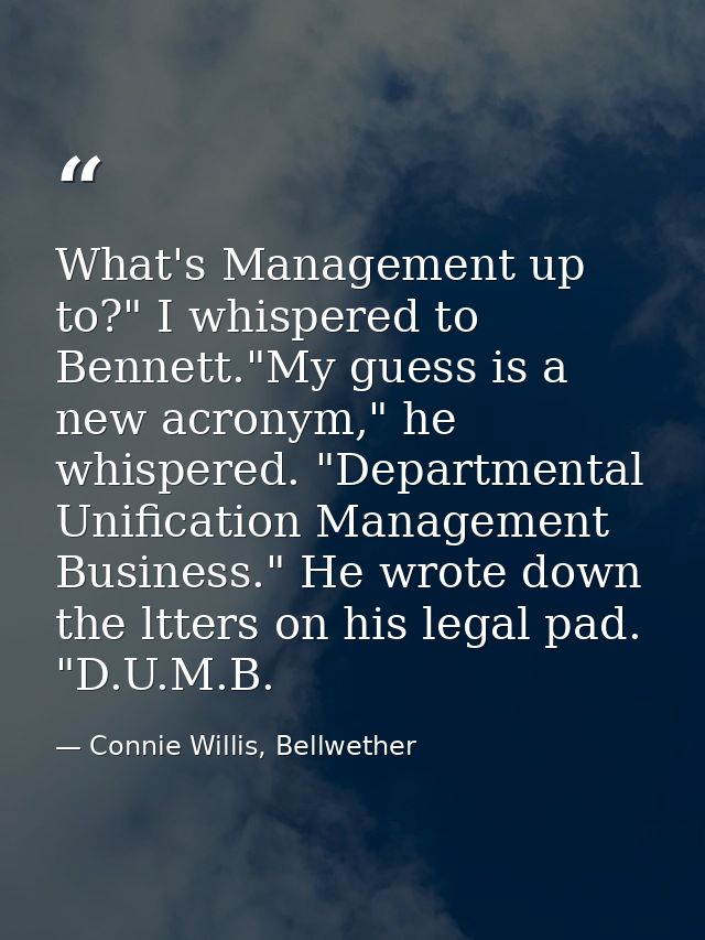 What's Management up to?" I whispered to Bennett."My guess is a new acronym," he whispered. "Departmental Unification Ma — Connie Willis, Bellwether