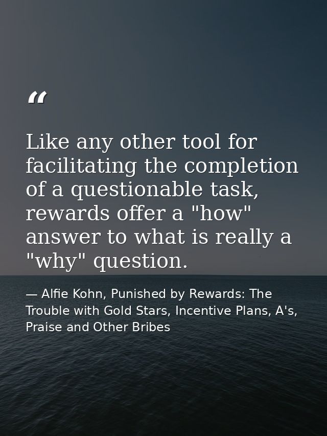 Like any other tool for facilitating the completion of a questionable task, rewards offer a "how" answer to what is real — Alfie Kohn, Punished by Rewards: The Trouble with Gold Stars, Incentive Plans, A's, Praise and Other Bribes