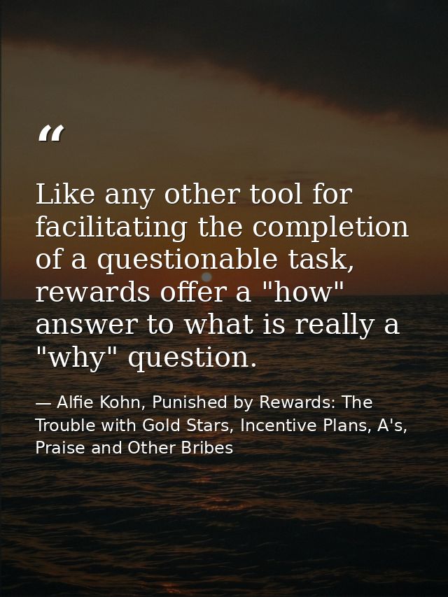Like any other tool for facilitating the completion of a questionable task, rewards offer a "how" answer to what is real — Alfie Kohn, Punished by Rewards: The Trouble with Gold Stars, Incentive Plans, A's, Praise and Other Bribes