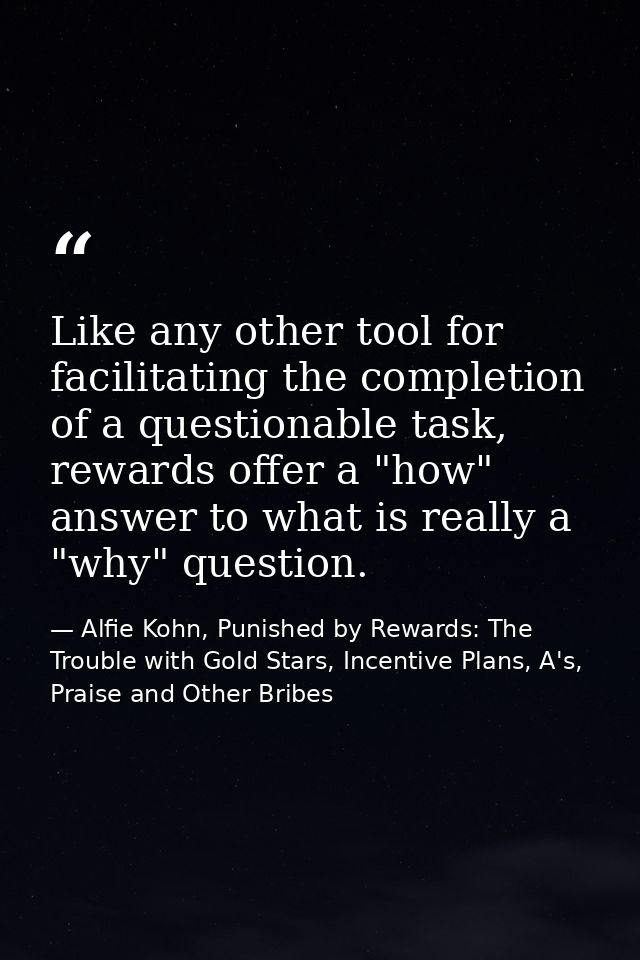 Like any other tool for facilitating the completion of a questionable task, rewards offer a "how" answer to what is real — Alfie Kohn, Punished by Rewards: The Trouble with Gold Stars, Incentive Plans, A's, Praise and Other Bribes