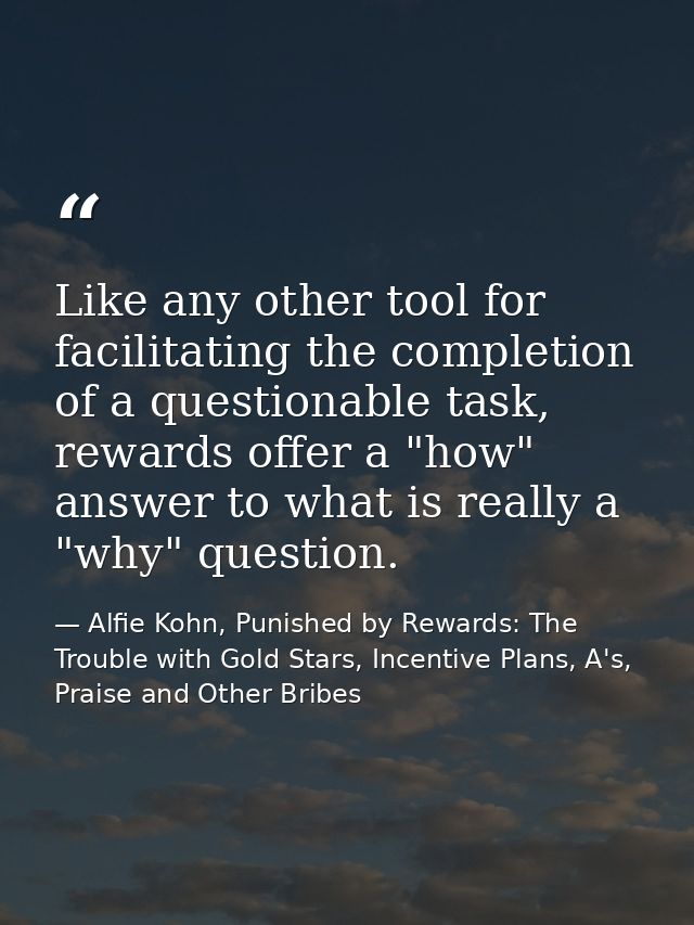 Like any other tool for facilitating the completion of a questionable task, rewards offer a "how" answer to what is real — Alfie Kohn, Punished by Rewards: The Trouble with Gold Stars, Incentive Plans, A's, Praise and Other Bribes
