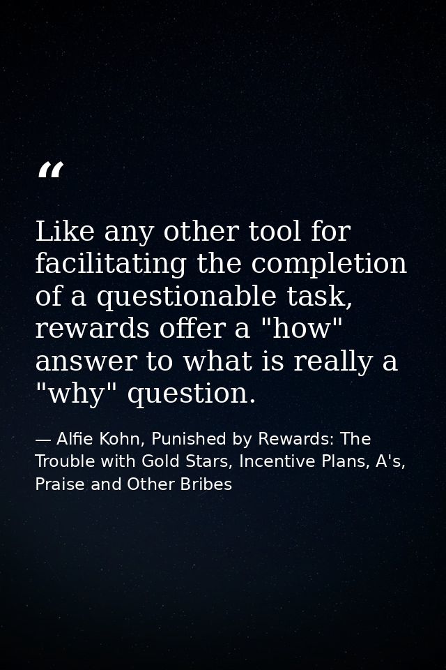 Like any other tool for facilitating the completion of a questionable task, rewards offer a "how" answer to what is real — Alfie Kohn, Punished by Rewards: The Trouble with Gold Stars, Incentive Plans, A's, Praise and Other Bribes