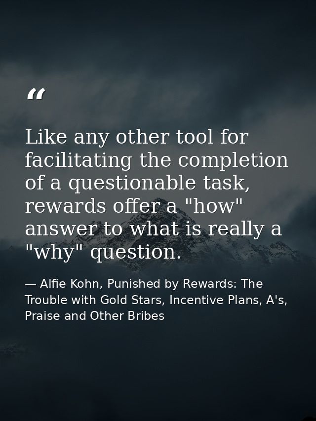Like any other tool for facilitating the completion of a questionable task, rewards offer a "how" answer to what is real — Alfie Kohn, Punished by Rewards: The Trouble with Gold Stars, Incentive Plans, A's, Praise and Other Bribes