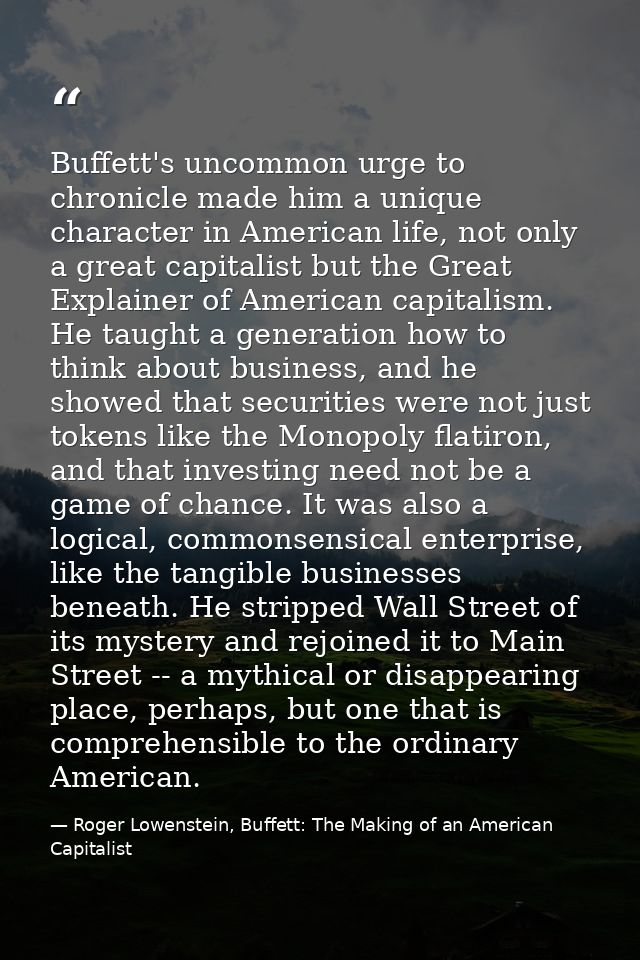 Buffett's uncommon urge to chronicle made him a unique character in American life, not only a great capitalist but the G — Roger Lowenstein, Buffett: The Making of an American Capitalist