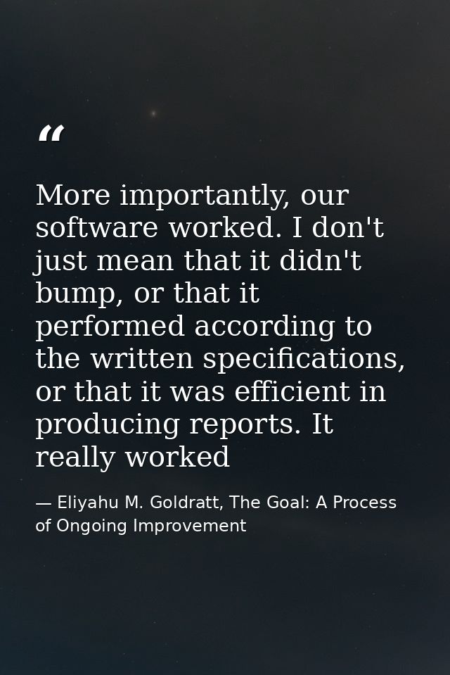 More importantly, our software worked. I don't just mean that it didn't bump, or that it performed according to the writ — Eliyahu M. Goldratt, The Goal: A Process of Ongoing Improvement
