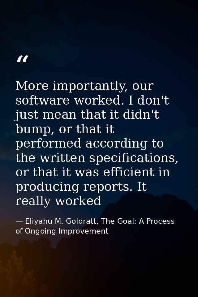 More importantly, our software worked. I don't just mean that it didn't bump, or that it performed according to the writ — Eliyahu M. Goldratt, The Goal: A Process of Ongoing Improvement