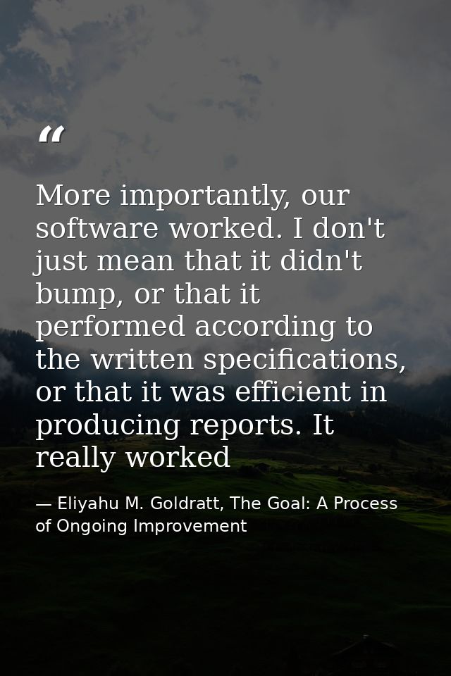 More importantly, our software worked. I don't just mean that it didn't bump, or that it performed according to the writ — Eliyahu M. Goldratt, The Goal: A Process of Ongoing Improvement