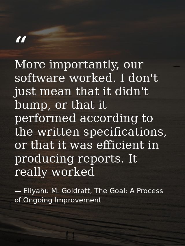 More importantly, our software worked. I don't just mean that it didn't bump, or that it performed according to the writ — Eliyahu M. Goldratt, The Goal: A Process of Ongoing Improvement