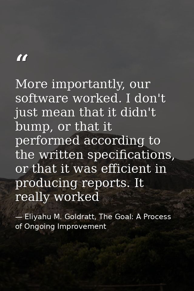 More importantly, our software worked. I don't just mean that it didn't bump, or that it performed according to the writ — Eliyahu M. Goldratt, The Goal: A Process of Ongoing Improvement