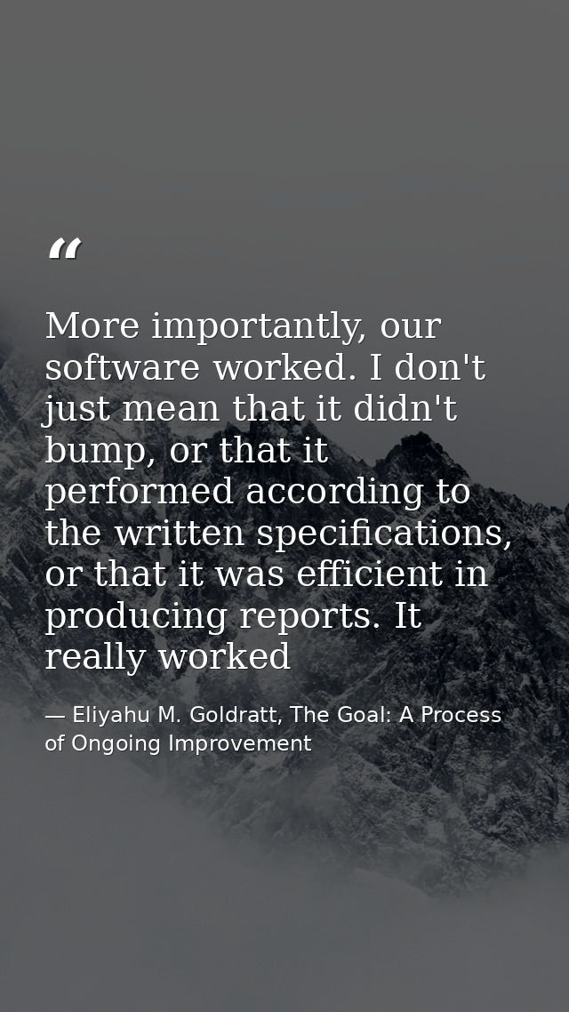 More importantly, our software worked. I don't just mean that it didn't bump, or that it performed according to the writ — Eliyahu M. Goldratt, The Goal: A Process of Ongoing Improvement