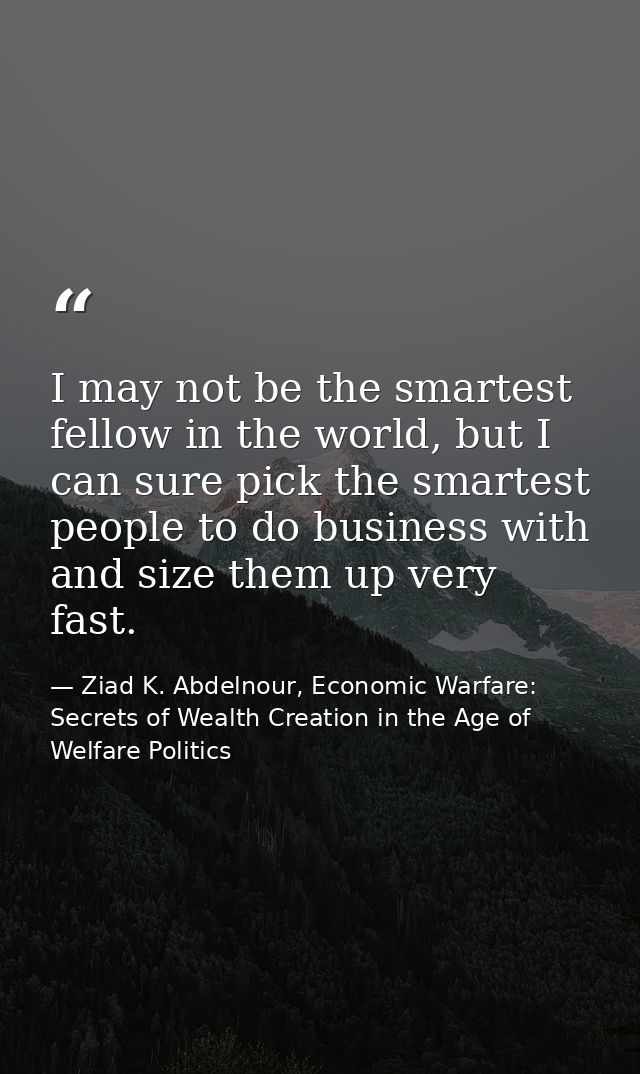 I may not be the smartest fellow in the world, but I can sure pick the smartest people to do business with and size them — Ziad K. Abdelnour, Economic Warfare: Secrets of Wealth Creation in the Age of Welfare Politics