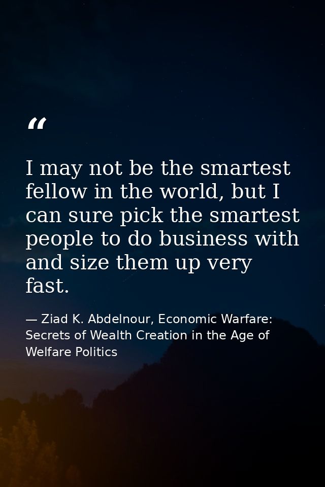 I may not be the smartest fellow in the world, but I can sure pick the smartest people to do business with and size them — Ziad K. Abdelnour, Economic Warfare: Secrets of Wealth Creation in the Age of Welfare Politics