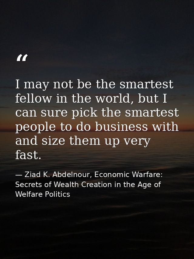 I may not be the smartest fellow in the world, but I can sure pick the smartest people to do business with and size them — Ziad K. Abdelnour, Economic Warfare: Secrets of Wealth Creation in the Age of Welfare Politics