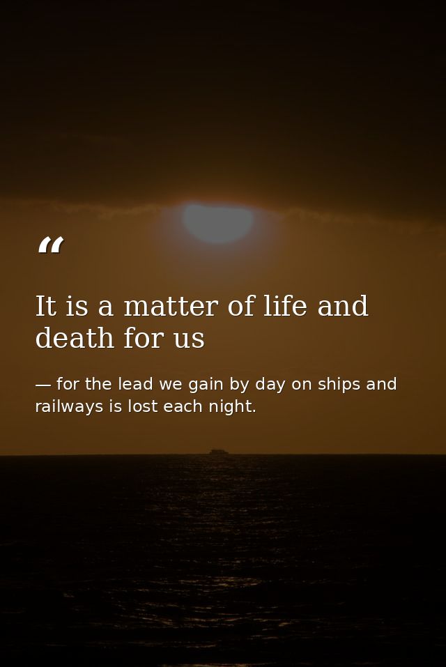 It is a matter of life and death for us — for the lead we gain by day on ships and railways is lost each night.