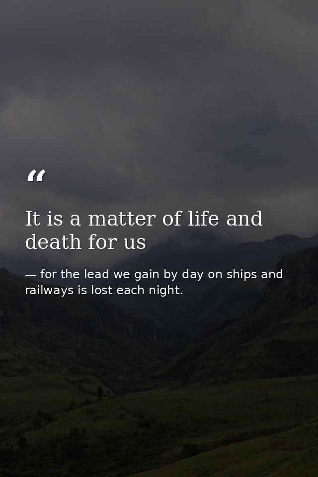 It is a matter of life and death for us — for the lead we gain by day on ships and railways is lost each night.