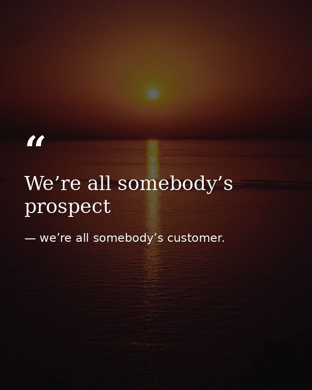 We’re all somebody’s prospect — we’re all somebody’s customer.
