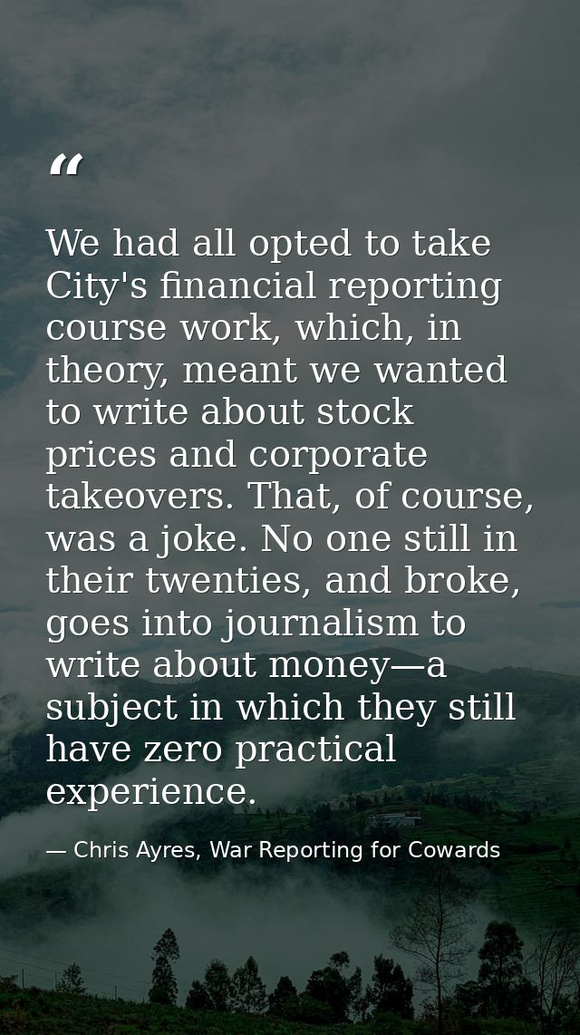 We had all opted to take City's financial reporting course work, which, in theory, meant we wanted to write about stock  — Chris Ayres, War Reporting for Cowards