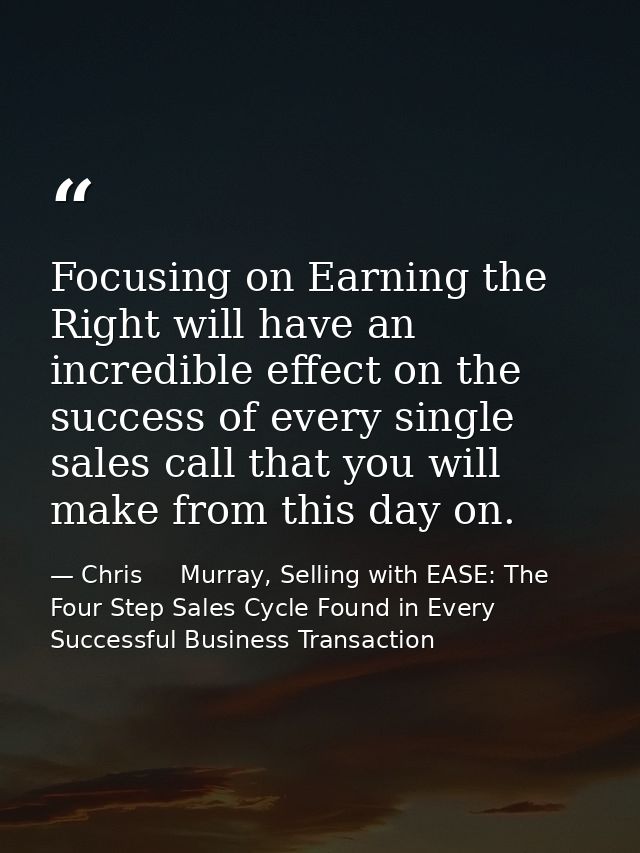 Focusing on Earning the Right will have an incredible effect on the success of every single sales call that you will mak — Chris     Murray, Selling with EASE: The Four Step Sales Cycle Found in Every Successful Business Transaction