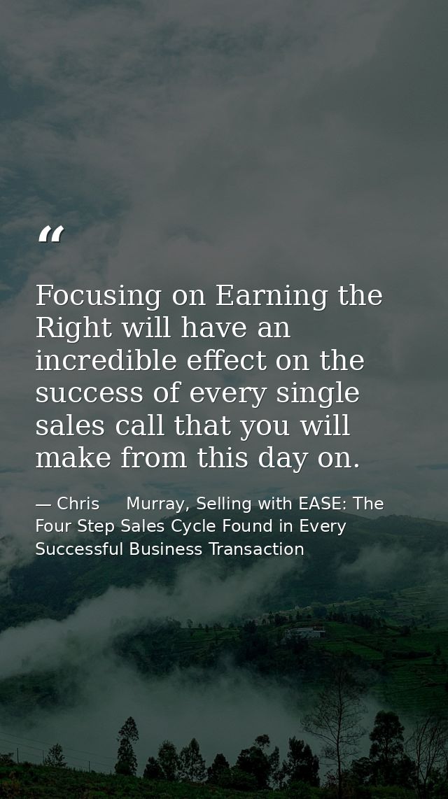 Focusing on Earning the Right will have an incredible effect on the success of every single sales call that you will mak — Chris     Murray, Selling with EASE: The Four Step Sales Cycle Found in Every Successful Business Transaction