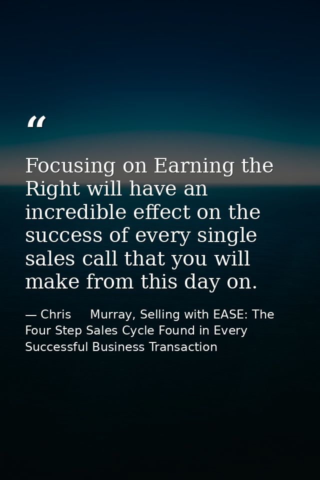 Focusing on Earning the Right will have an incredible effect on the success of every single sales call that you will mak — Chris     Murray, Selling with EASE: The Four Step Sales Cycle Found in Every Successful Business Transaction