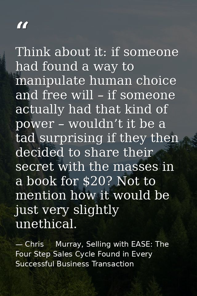 Think about it: if someone had found a way to manipulate human choice and free will – if someone actually had that kind  — Chris     Murray, Selling with EASE: The Four Step Sales Cycle Found in Every Successful Business Transaction